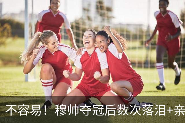 不容易！穆帅夺冠后数次落泪+亲吻奖杯+承诺留队