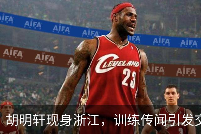 胡明轩现身浙江，训练传闻引发交易猜测，最新动向引关注